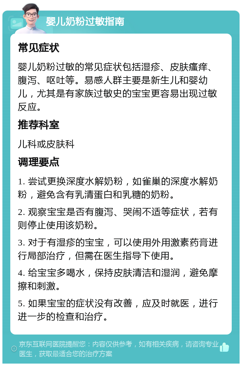 婴儿奶粉过敏指南 常见症状 婴儿奶粉过敏的常见症状包括湿疹、皮肤瘙痒、腹泻、呕吐等。易感人群主要是新生儿和婴幼儿，尤其是有家族过敏史的宝宝更容易出现过敏反应。 推荐科室 儿科或皮肤科 调理要点 1. 尝试更换深度水解奶粉，如雀巢的深度水解奶粉，避免含有乳清蛋白和乳糖的奶粉。 2. 观察宝宝是否有腹泻、哭闹不适等症状，若有则停止使用该奶粉。 3. 对于有湿疹的宝宝，可以使用外用激素药膏进行局部治疗，但需在医生指导下使用。 4. 给宝宝多喝水，保持皮肤清洁和湿润，避免摩擦和刺激。 5. 如果宝宝的症状没有改善，应及时就医，进行进一步的检查和治疗。