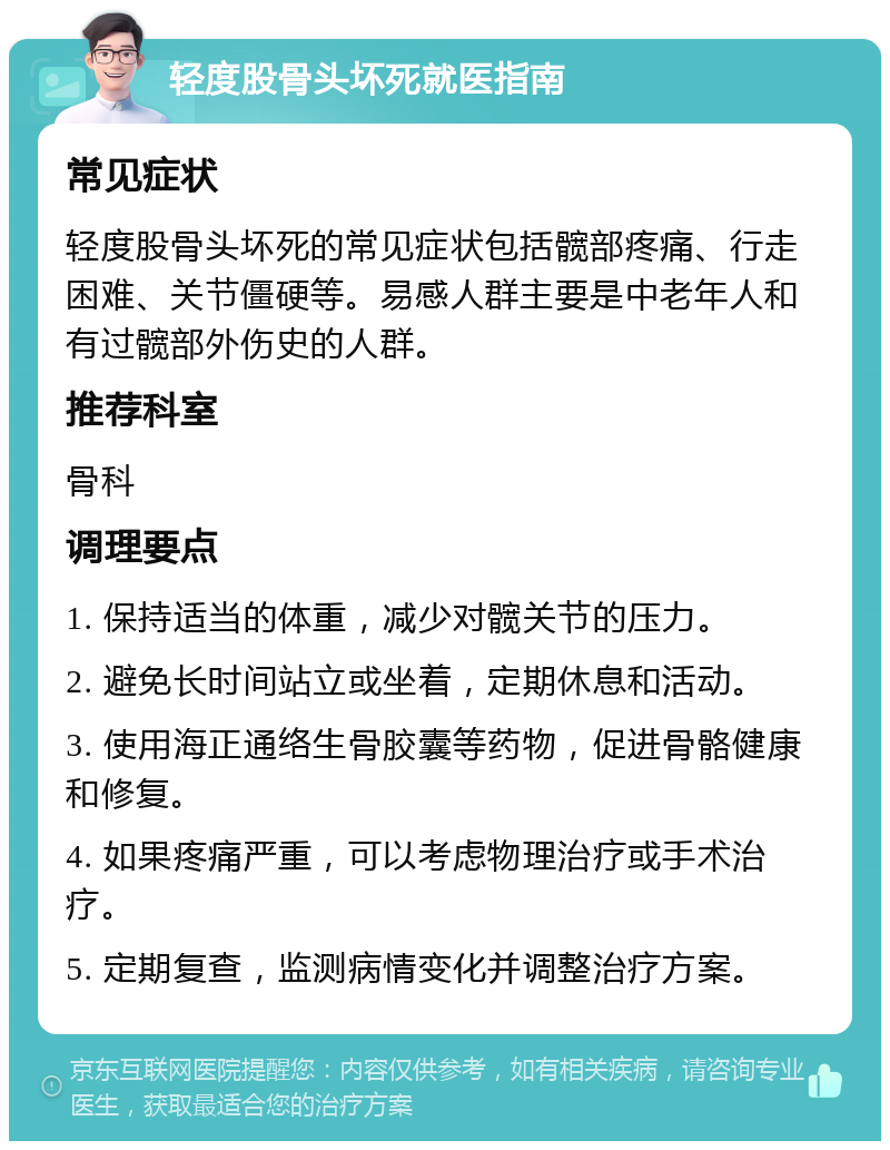 轻度股骨头坏死就医指南 常见症状 轻度股骨头坏死的常见症状包括髋部疼痛、行走困难、关节僵硬等。易感人群主要是中老年人和有过髋部外伤史的人群。 推荐科室 骨科 调理要点 1. 保持适当的体重，减少对髋关节的压力。 2. 避免长时间站立或坐着，定期休息和活动。 3. 使用海正通络生骨胶囊等药物，促进骨骼健康和修复。 4. 如果疼痛严重，可以考虑物理治疗或手术治疗。 5. 定期复查，监测病情变化并调整治疗方案。