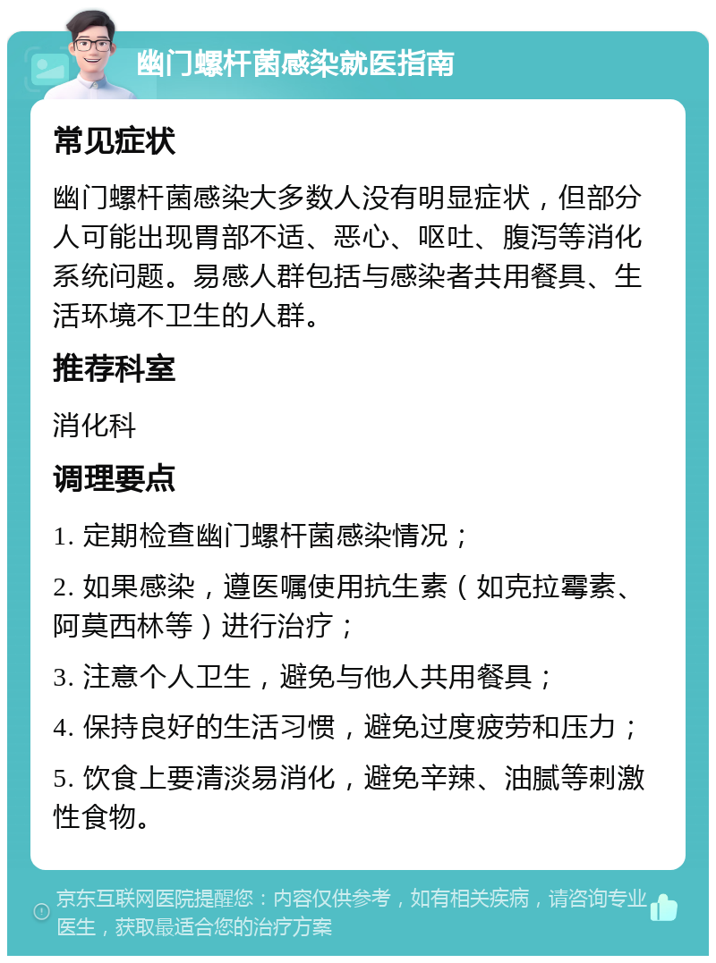 幽门螺杆菌感染就医指南 常见症状 幽门螺杆菌感染大多数人没有明显症状，但部分人可能出现胃部不适、恶心、呕吐、腹泻等消化系统问题。易感人群包括与感染者共用餐具、生活环境不卫生的人群。 推荐科室 消化科 调理要点 1. 定期检查幽门螺杆菌感染情况； 2. 如果感染，遵医嘱使用抗生素（如克拉霉素、阿莫西林等）进行治疗； 3. 注意个人卫生，避免与他人共用餐具； 4. 保持良好的生活习惯，避免过度疲劳和压力； 5. 饮食上要清淡易消化，避免辛辣、油腻等刺激性食物。