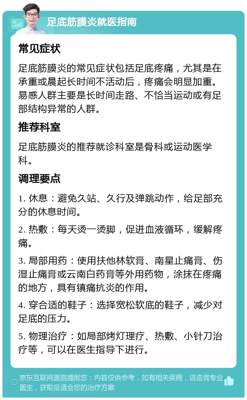 足底筋膜炎就医指南 常见症状 足底筋膜炎的常见症状包括足底疼痛，尤其是在承重或晨起长时间不活动后，疼痛会明显加重。易感人群主要是长时间走路、不恰当运动或有足部结构异常的人群。 推荐科室 足底筋膜炎的推荐就诊科室是骨科或运动医学科。 调理要点 1. 休息：避免久站、久行及弹跳动作，给足部充分的休息时间。 2. 热敷：每天烫一烫脚，促进血液循环，缓解疼痛。 3. 局部用药：使用扶他林软膏、南星止痛膏、伤湿止痛膏或云南白药膏等外用药物，涂抹在疼痛的地方，具有镇痛抗炎的作用。 4. 穿合适的鞋子：选择宽松软底的鞋子，减少对足底的压力。 5. 物理治疗：如局部烤灯理疗、热敷、小针刀治疗等，可以在医生指导下进行。