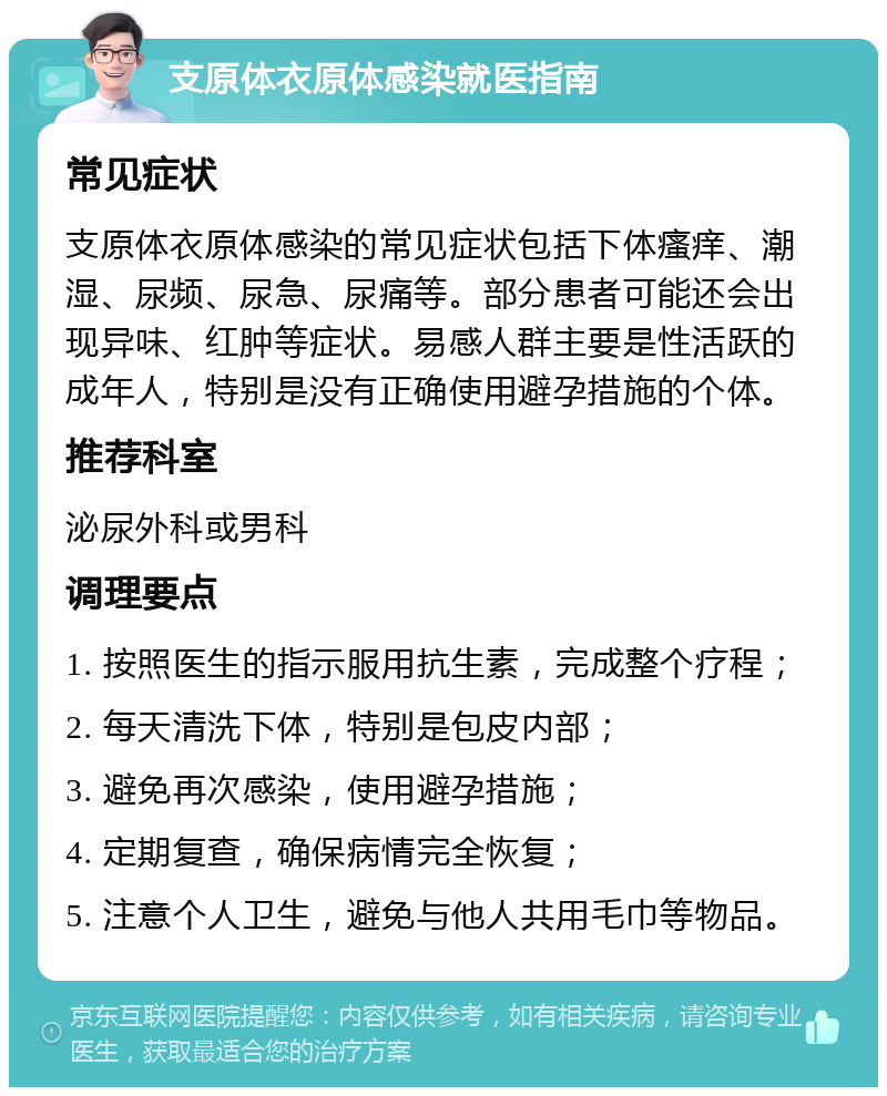 支原体衣原体感染就医指南 常见症状 支原体衣原体感染的常见症状包括下体瘙痒、潮湿、尿频、尿急、尿痛等。部分患者可能还会出现异味、红肿等症状。易感人群主要是性活跃的成年人，特别是没有正确使用避孕措施的个体。 推荐科室 泌尿外科或男科 调理要点 1. 按照医生的指示服用抗生素，完成整个疗程； 2. 每天清洗下体，特别是包皮内部； 3. 避免再次感染，使用避孕措施； 4. 定期复查，确保病情完全恢复； 5. 注意个人卫生，避免与他人共用毛巾等物品。