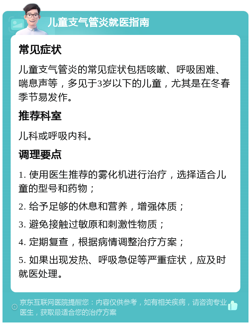 儿童支气管炎就医指南 常见症状 儿童支气管炎的常见症状包括咳嗽、呼吸困难、喘息声等，多见于3岁以下的儿童，尤其是在冬春季节易发作。 推荐科室 儿科或呼吸内科。 调理要点 1. 使用医生推荐的雾化机进行治疗，选择适合儿童的型号和药物； 2. 给予足够的休息和营养，增强体质； 3. 避免接触过敏原和刺激性物质； 4. 定期复查，根据病情调整治疗方案； 5. 如果出现发热、呼吸急促等严重症状，应及时就医处理。