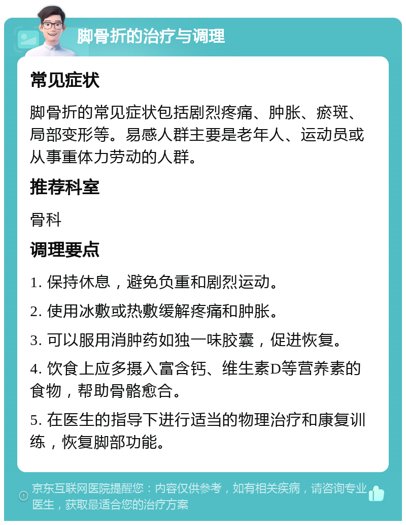 脚骨折的治疗与调理 常见症状 脚骨折的常见症状包括剧烈疼痛、肿胀、瘀斑、局部变形等。易感人群主要是老年人、运动员或从事重体力劳动的人群。 推荐科室 骨科 调理要点 1. 保持休息，避免负重和剧烈运动。 2. 使用冰敷或热敷缓解疼痛和肿胀。 3. 可以服用消肿药如独一味胶囊，促进恢复。 4. 饮食上应多摄入富含钙、维生素D等营养素的食物，帮助骨骼愈合。 5. 在医生的指导下进行适当的物理治疗和康复训练，恢复脚部功能。