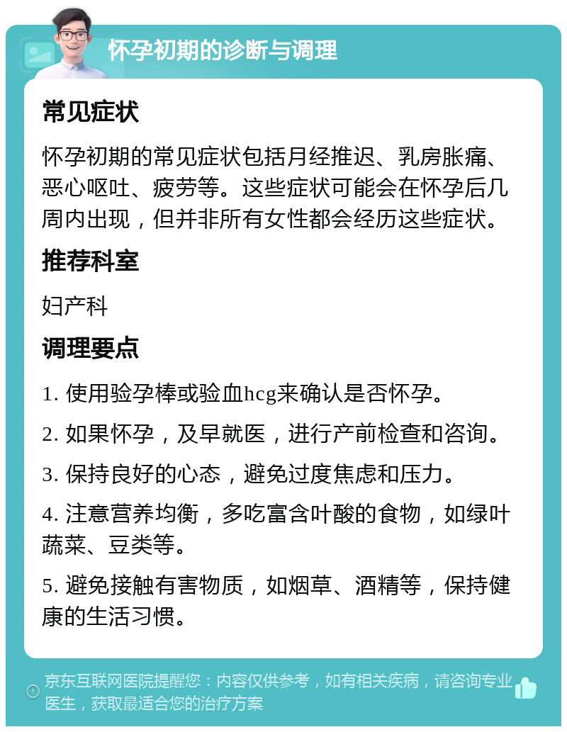 怀孕初期的诊断与调理 常见症状 怀孕初期的常见症状包括月经推迟、乳房胀痛、恶心呕吐、疲劳等。这些症状可能会在怀孕后几周内出现，但并非所有女性都会经历这些症状。 推荐科室 妇产科 调理要点 1. 使用验孕棒或验血hcg来确认是否怀孕。 2. 如果怀孕，及早就医，进行产前检查和咨询。 3. 保持良好的心态，避免过度焦虑和压力。 4. 注意营养均衡，多吃富含叶酸的食物，如绿叶蔬菜、豆类等。 5. 避免接触有害物质，如烟草、酒精等，保持健康的生活习惯。