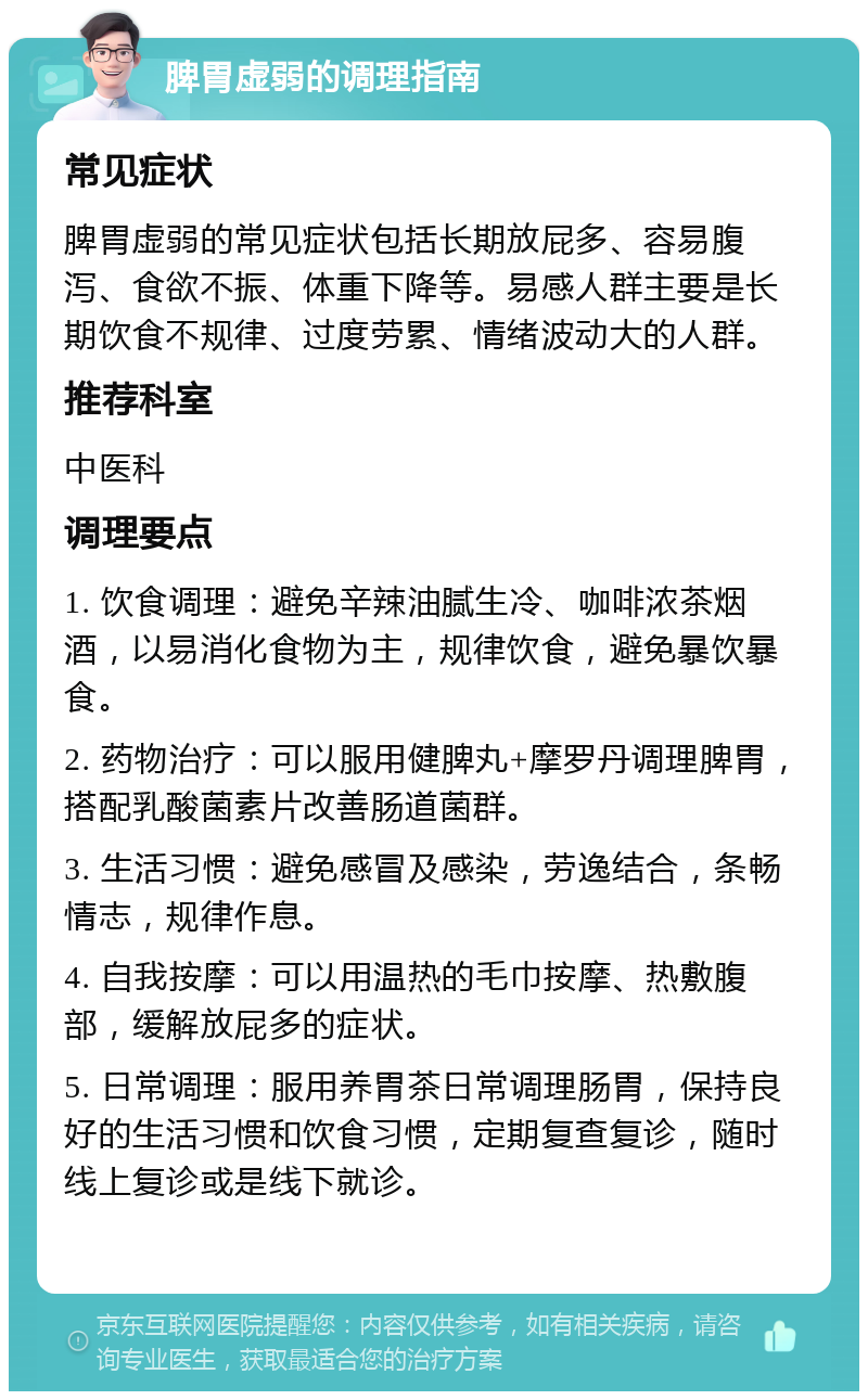 脾胃虚弱的调理指南 常见症状 脾胃虚弱的常见症状包括长期放屁多、容易腹泻、食欲不振、体重下降等。易感人群主要是长期饮食不规律、过度劳累、情绪波动大的人群。 推荐科室 中医科 调理要点 1. 饮食调理：避免辛辣油腻生冷、咖啡浓茶烟酒，以易消化食物为主，规律饮食，避免暴饮暴食。 2. 药物治疗：可以服用健脾丸+摩罗丹调理脾胃，搭配乳酸菌素片改善肠道菌群。 3. 生活习惯：避免感冒及感染，劳逸结合，条畅情志，规律作息。 4. 自我按摩：可以用温热的毛巾按摩、热敷腹部，缓解放屁多的症状。 5. 日常调理：服用养胃茶日常调理肠胃，保持良好的生活习惯和饮食习惯，定期复查复诊，随时线上复诊或是线下就诊。