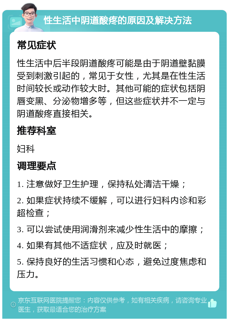 性生活中阴道酸疼的原因及解决方法 常见症状 性生活中后半段阴道酸疼可能是由于阴道壁黏膜受到刺激引起的，常见于女性，尤其是在性生活时间较长或动作较大时。其他可能的症状包括阴唇变黑、分泌物增多等，但这些症状并不一定与阴道酸疼直接相关。 推荐科室 妇科 调理要点 1. 注意做好卫生护理，保持私处清洁干燥； 2. 如果症状持续不缓解，可以进行妇科内诊和彩超检查； 3. 可以尝试使用润滑剂来减少性生活中的摩擦； 4. 如果有其他不适症状，应及时就医； 5. 保持良好的生活习惯和心态，避免过度焦虑和压力。