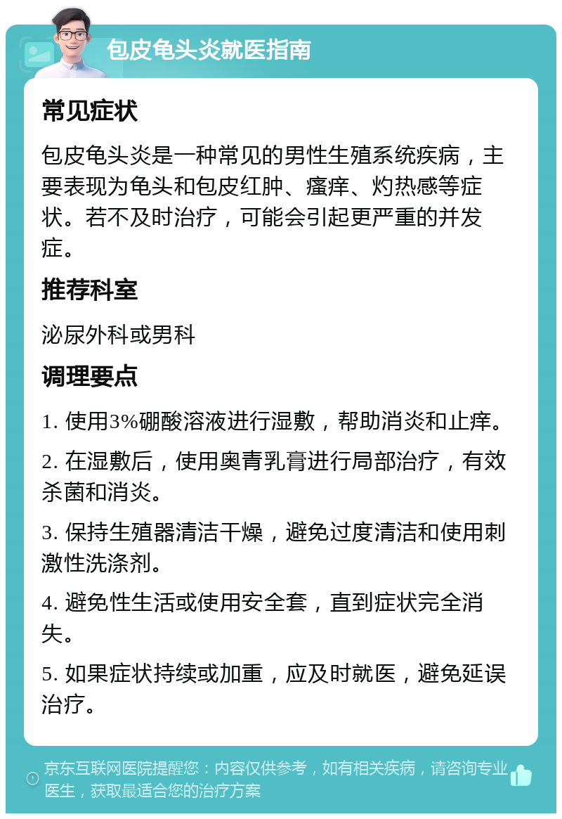 包皮龟头炎就医指南 常见症状 包皮龟头炎是一种常见的男性生殖系统疾病，主要表现为龟头和包皮红肿、瘙痒、灼热感等症状。若不及时治疗，可能会引起更严重的并发症。 推荐科室 泌尿外科或男科 调理要点 1. 使用3%硼酸溶液进行湿敷，帮助消炎和止痒。 2. 在湿敷后，使用奥青乳膏进行局部治疗，有效杀菌和消炎。 3. 保持生殖器清洁干燥，避免过度清洁和使用刺激性洗涤剂。 4. 避免性生活或使用安全套，直到症状完全消失。 5. 如果症状持续或加重，应及时就医，避免延误治疗。