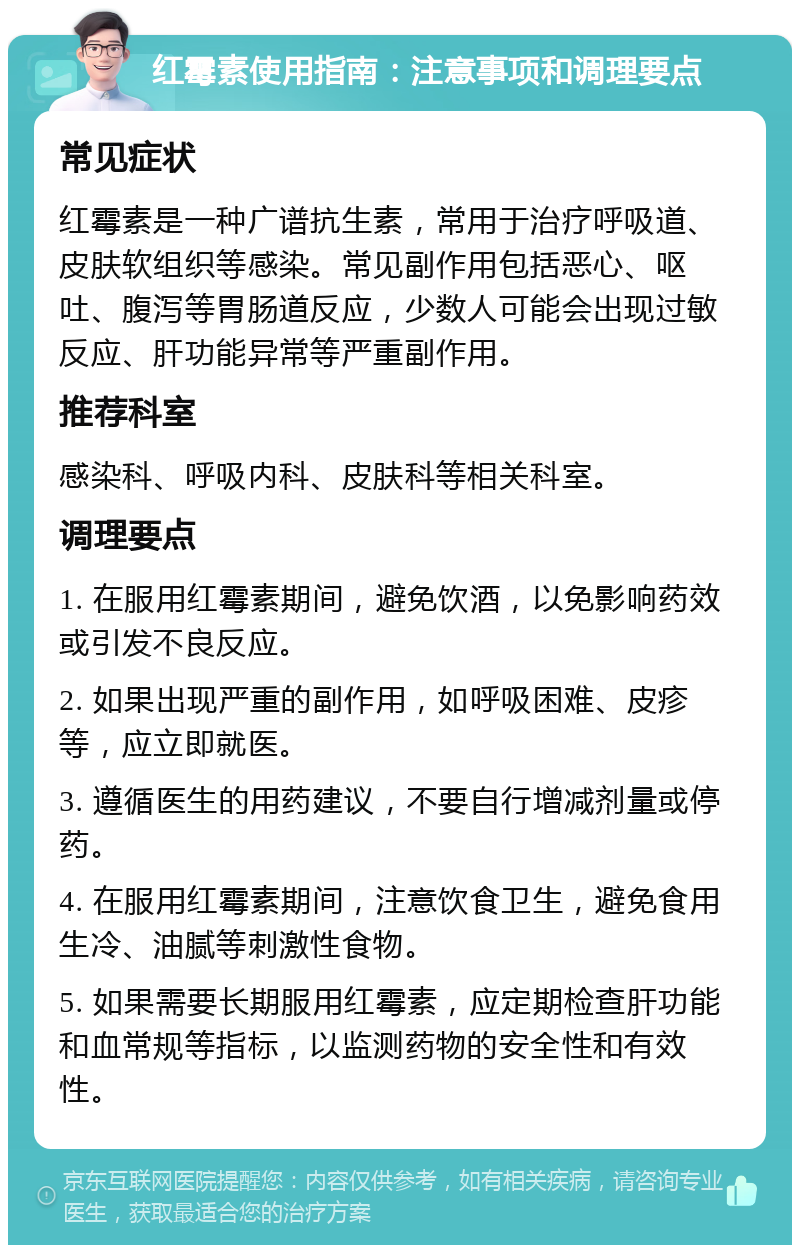 红霉素使用指南：注意事项和调理要点 常见症状 红霉素是一种广谱抗生素，常用于治疗呼吸道、皮肤软组织等感染。常见副作用包括恶心、呕吐、腹泻等胃肠道反应，少数人可能会出现过敏反应、肝功能异常等严重副作用。 推荐科室 感染科、呼吸内科、皮肤科等相关科室。 调理要点 1. 在服用红霉素期间，避免饮酒，以免影响药效或引发不良反应。 2. 如果出现严重的副作用，如呼吸困难、皮疹等，应立即就医。 3. 遵循医生的用药建议，不要自行增减剂量或停药。 4. 在服用红霉素期间，注意饮食卫生，避免食用生冷、油腻等刺激性食物。 5. 如果需要长期服用红霉素，应定期检查肝功能和血常规等指标，以监测药物的安全性和有效性。