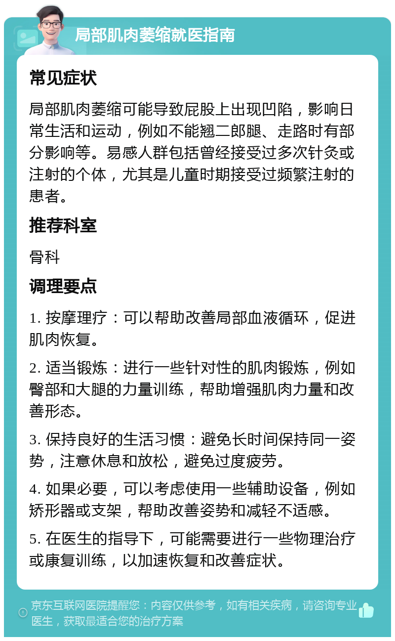 局部肌肉萎缩就医指南 常见症状 局部肌肉萎缩可能导致屁股上出现凹陷，影响日常生活和运动，例如不能翘二郎腿、走路时有部分影响等。易感人群包括曾经接受过多次针灸或注射的个体，尤其是儿童时期接受过频繁注射的患者。 推荐科室 骨科 调理要点 1. 按摩理疗：可以帮助改善局部血液循环，促进肌肉恢复。 2. 适当锻炼：进行一些针对性的肌肉锻炼，例如臀部和大腿的力量训练，帮助增强肌肉力量和改善形态。 3. 保持良好的生活习惯：避免长时间保持同一姿势，注意休息和放松，避免过度疲劳。 4. 如果必要，可以考虑使用一些辅助设备，例如矫形器或支架，帮助改善姿势和减轻不适感。 5. 在医生的指导下，可能需要进行一些物理治疗或康复训练，以加速恢复和改善症状。