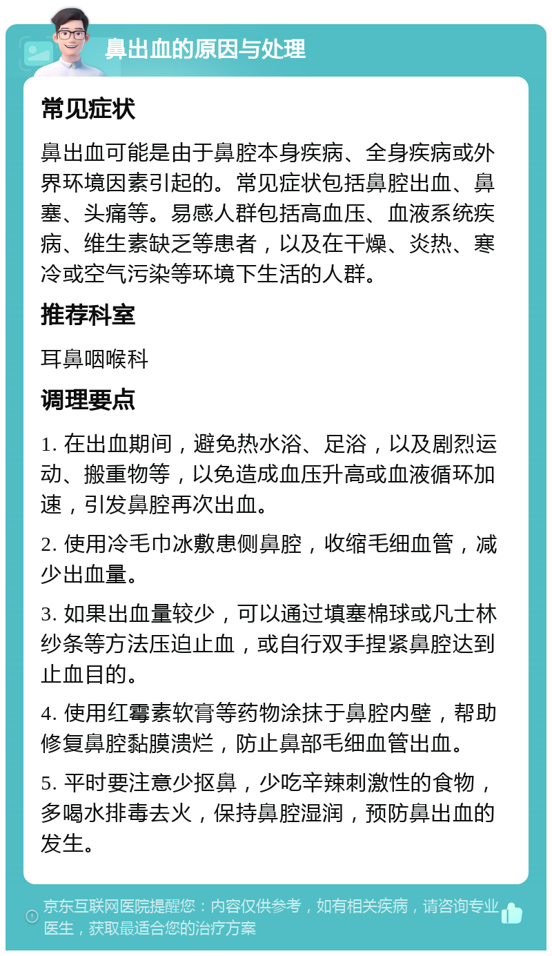 鼻出血的原因与处理 常见症状 鼻出血可能是由于鼻腔本身疾病、全身疾病或外界环境因素引起的。常见症状包括鼻腔出血、鼻塞、头痛等。易感人群包括高血压、血液系统疾病、维生素缺乏等患者，以及在干燥、炎热、寒冷或空气污染等环境下生活的人群。 推荐科室 耳鼻咽喉科 调理要点 1. 在出血期间，避免热水浴、足浴，以及剧烈运动、搬重物等，以免造成血压升高或血液循环加速，引发鼻腔再次出血。 2. 使用冷毛巾冰敷患侧鼻腔，收缩毛细血管，减少出血量。 3. 如果出血量较少，可以通过填塞棉球或凡士林纱条等方法压迫止血，或自行双手捏紧鼻腔达到止血目的。 4. 使用红霉素软膏等药物涂抹于鼻腔内壁，帮助修复鼻腔黏膜溃烂，防止鼻部毛细血管出血。 5. 平时要注意少抠鼻，少吃辛辣刺激性的食物，多喝水排毒去火，保持鼻腔湿润，预防鼻出血的发生。