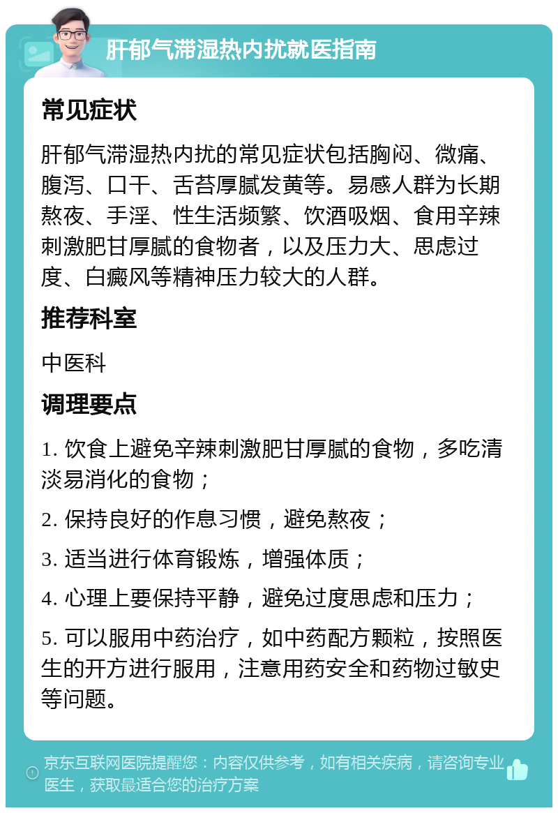 肝郁气滞湿热内扰就医指南 常见症状 肝郁气滞湿热内扰的常见症状包括胸闷、微痛、腹泻、口干、舌苔厚腻发黄等。易感人群为长期熬夜、手淫、性生活频繁、饮酒吸烟、食用辛辣刺激肥甘厚腻的食物者，以及压力大、思虑过度、白癜风等精神压力较大的人群。 推荐科室 中医科 调理要点 1. 饮食上避免辛辣刺激肥甘厚腻的食物，多吃清淡易消化的食物； 2. 保持良好的作息习惯，避免熬夜； 3. 适当进行体育锻炼，增强体质； 4. 心理上要保持平静，避免过度思虑和压力； 5. 可以服用中药治疗，如中药配方颗粒，按照医生的开方进行服用，注意用药安全和药物过敏史等问题。