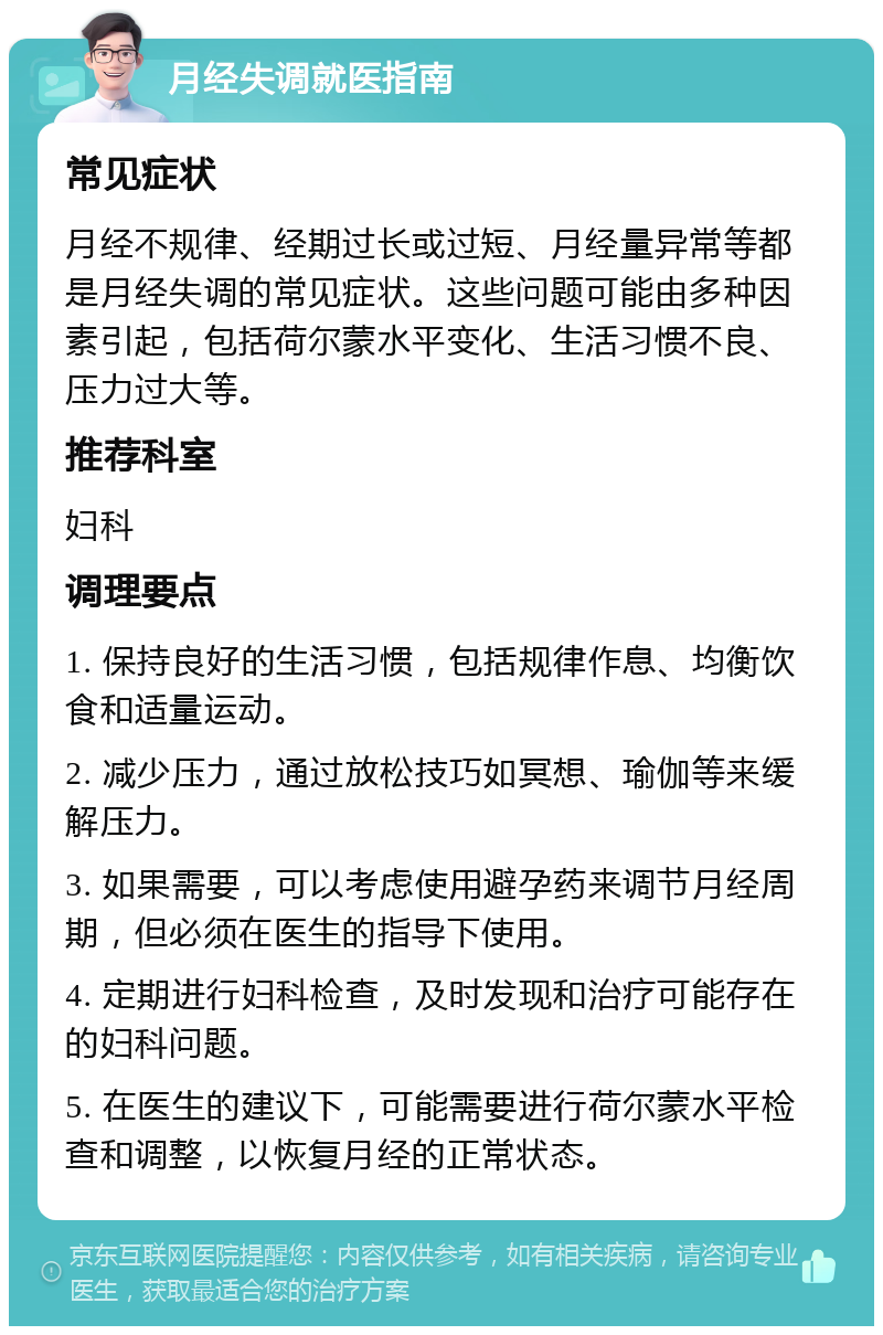 月经失调就医指南 常见症状 月经不规律、经期过长或过短、月经量异常等都是月经失调的常见症状。这些问题可能由多种因素引起，包括荷尔蒙水平变化、生活习惯不良、压力过大等。 推荐科室 妇科 调理要点 1. 保持良好的生活习惯，包括规律作息、均衡饮食和适量运动。 2. 减少压力，通过放松技巧如冥想、瑜伽等来缓解压力。 3. 如果需要，可以考虑使用避孕药来调节月经周期，但必须在医生的指导下使用。 4. 定期进行妇科检查，及时发现和治疗可能存在的妇科问题。 5. 在医生的建议下，可能需要进行荷尔蒙水平检查和调整，以恢复月经的正常状态。