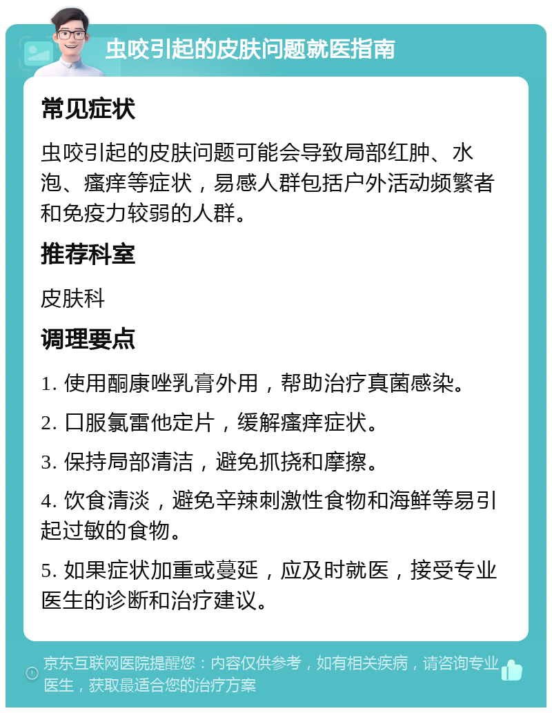 虫咬引起的皮肤问题就医指南 常见症状 虫咬引起的皮肤问题可能会导致局部红肿、水泡、瘙痒等症状，易感人群包括户外活动频繁者和免疫力较弱的人群。 推荐科室 皮肤科 调理要点 1. 使用酮康唑乳膏外用，帮助治疗真菌感染。 2. 口服氯雷他定片，缓解瘙痒症状。 3. 保持局部清洁，避免抓挠和摩擦。 4. 饮食清淡，避免辛辣刺激性食物和海鲜等易引起过敏的食物。 5. 如果症状加重或蔓延，应及时就医，接受专业医生的诊断和治疗建议。