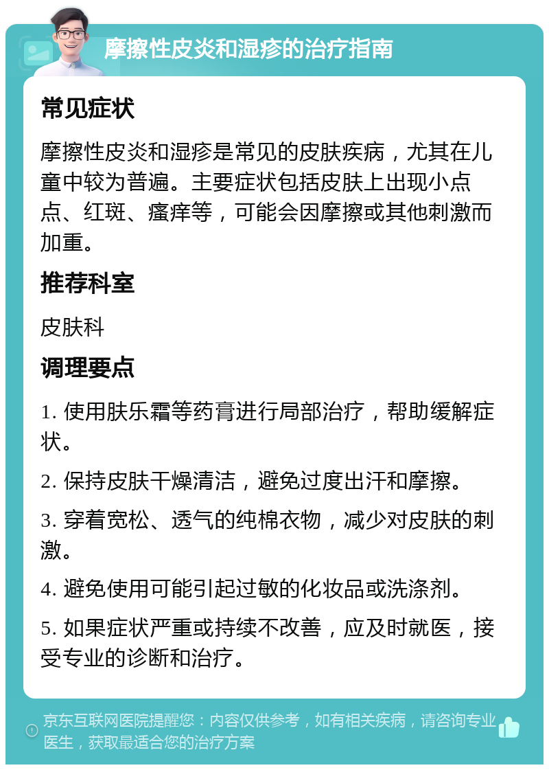 摩擦性皮炎和湿疹的治疗指南 常见症状 摩擦性皮炎和湿疹是常见的皮肤疾病，尤其在儿童中较为普遍。主要症状包括皮肤上出现小点点、红斑、瘙痒等，可能会因摩擦或其他刺激而加重。 推荐科室 皮肤科 调理要点 1. 使用肤乐霜等药膏进行局部治疗，帮助缓解症状。 2. 保持皮肤干燥清洁，避免过度出汗和摩擦。 3. 穿着宽松、透气的纯棉衣物，减少对皮肤的刺激。 4. 避免使用可能引起过敏的化妆品或洗涤剂。 5. 如果症状严重或持续不改善，应及时就医，接受专业的诊断和治疗。