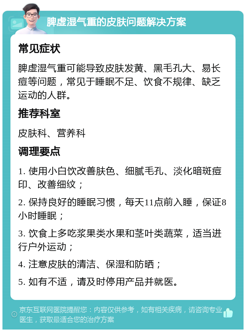 脾虚湿气重的皮肤问题解决方案 常见症状 脾虚湿气重可能导致皮肤发黄、黑毛孔大、易长痘等问题，常见于睡眠不足、饮食不规律、缺乏运动的人群。 推荐科室 皮肤科、营养科 调理要点 1. 使用小白饮改善肤色、细腻毛孔、淡化暗斑痘印、改善细纹； 2. 保持良好的睡眠习惯，每天11点前入睡，保证8小时睡眠； 3. 饮食上多吃浆果类水果和茎叶类蔬菜，适当进行户外运动； 4. 注意皮肤的清洁、保湿和防晒； 5. 如有不适，请及时停用产品并就医。