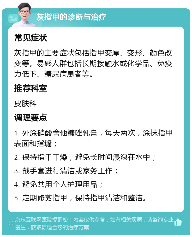 灰指甲的诊断与治疗 常见症状 灰指甲的主要症状包括指甲变厚、变形、颜色改变等。易感人群包括长期接触水或化学品、免疫力低下、糖尿病患者等。 推荐科室 皮肤科 调理要点 1. 外涂硝酸舍他糠唑乳膏，每天两次，涂抹指甲表面和指缝； 2. 保持指甲干燥，避免长时间浸泡在水中； 3. 戴手套进行清洁或家务工作； 4. 避免共用个人护理用品； 5. 定期修剪指甲，保持指甲清洁和整洁。