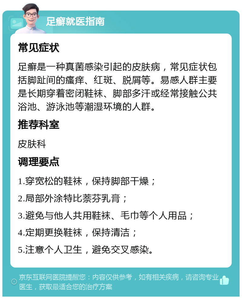 足癣就医指南 常见症状 足癣是一种真菌感染引起的皮肤病，常见症状包括脚趾间的瘙痒、红斑、脱屑等。易感人群主要是长期穿着密闭鞋袜、脚部多汗或经常接触公共浴池、游泳池等潮湿环境的人群。 推荐科室 皮肤科 调理要点 1.穿宽松的鞋袜，保持脚部干燥； 2.局部外涂特比萘芬乳膏； 3.避免与他人共用鞋袜、毛巾等个人用品； 4.定期更换鞋袜，保持清洁； 5.注意个人卫生，避免交叉感染。