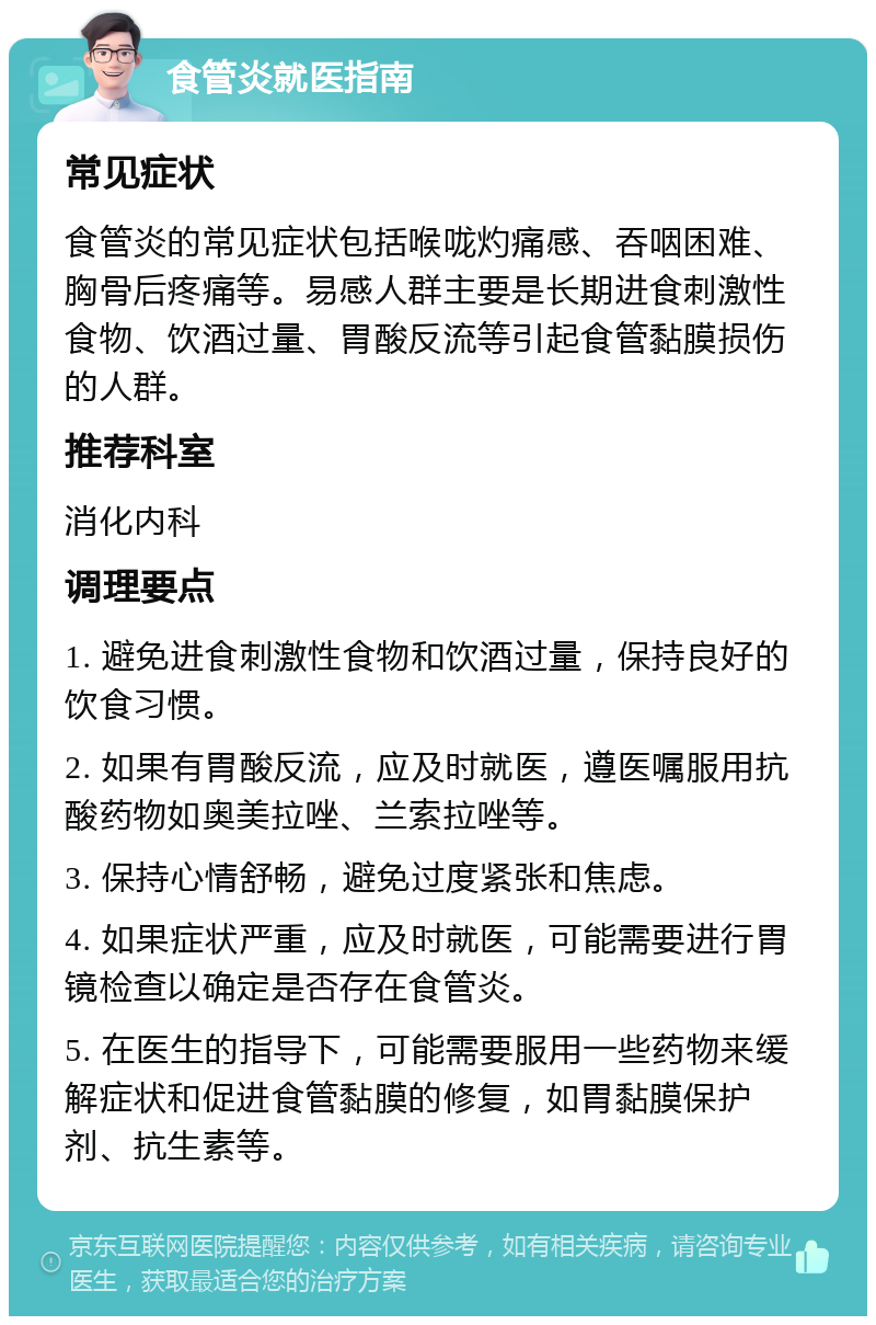 食管炎就医指南 常见症状 食管炎的常见症状包括喉咙灼痛感、吞咽困难、胸骨后疼痛等。易感人群主要是长期进食刺激性食物、饮酒过量、胃酸反流等引起食管黏膜损伤的人群。 推荐科室 消化内科 调理要点 1. 避免进食刺激性食物和饮酒过量，保持良好的饮食习惯。 2. 如果有胃酸反流，应及时就医，遵医嘱服用抗酸药物如奥美拉唑、兰索拉唑等。 3. 保持心情舒畅，避免过度紧张和焦虑。 4. 如果症状严重，应及时就医，可能需要进行胃镜检查以确定是否存在食管炎。 5. 在医生的指导下，可能需要服用一些药物来缓解症状和促进食管黏膜的修复，如胃黏膜保护剂、抗生素等。