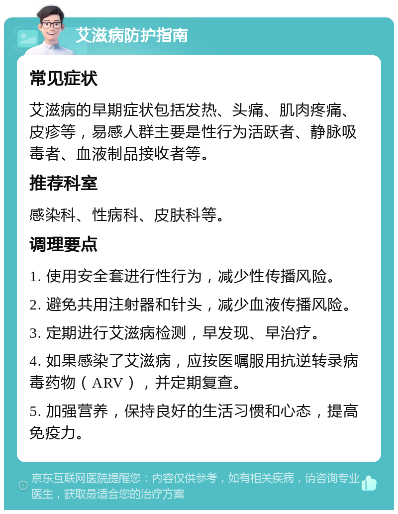 艾滋病防护指南 常见症状 艾滋病的早期症状包括发热、头痛、肌肉疼痛、皮疹等，易感人群主要是性行为活跃者、静脉吸毒者、血液制品接收者等。 推荐科室 感染科、性病科、皮肤科等。 调理要点 1. 使用安全套进行性行为，减少性传播风险。 2. 避免共用注射器和针头，减少血液传播风险。 3. 定期进行艾滋病检测，早发现、早治疗。 4. 如果感染了艾滋病，应按医嘱服用抗逆转录病毒药物（ARV），并定期复查。 5. 加强营养，保持良好的生活习惯和心态，提高免疫力。