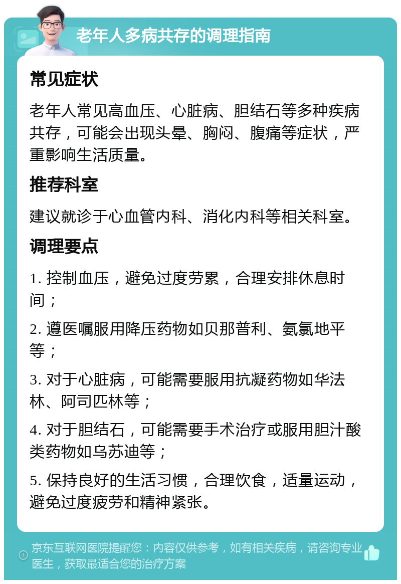 老年人多病共存的调理指南 常见症状 老年人常见高血压、心脏病、胆结石等多种疾病共存，可能会出现头晕、胸闷、腹痛等症状，严重影响生活质量。 推荐科室 建议就诊于心血管内科、消化内科等相关科室。 调理要点 1. 控制血压，避免过度劳累，合理安排休息时间； 2. 遵医嘱服用降压药物如贝那普利、氨氯地平等； 3. 对于心脏病，可能需要服用抗凝药物如华法林、阿司匹林等； 4. 对于胆结石，可能需要手术治疗或服用胆汁酸类药物如乌苏迪等； 5. 保持良好的生活习惯，合理饮食，适量运动，避免过度疲劳和精神紧张。