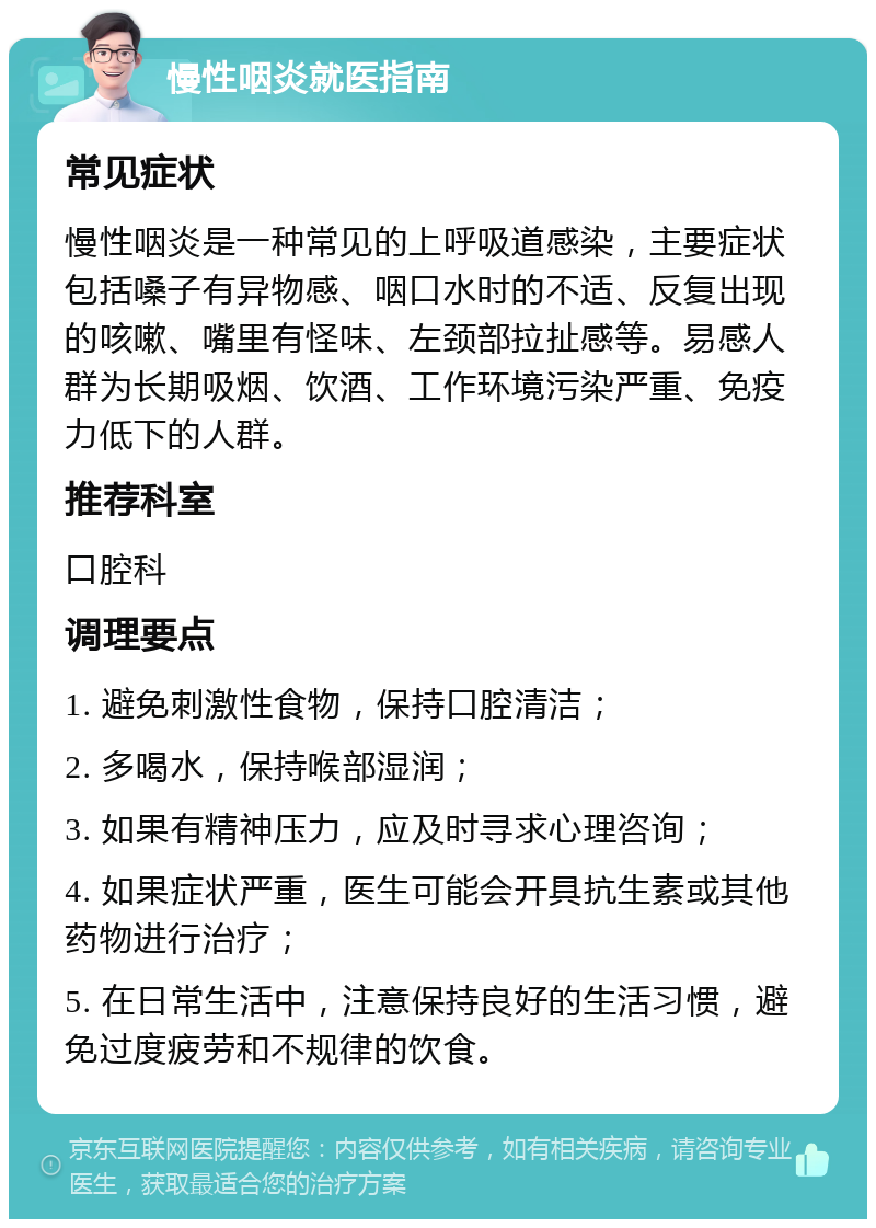 慢性咽炎就医指南 常见症状 慢性咽炎是一种常见的上呼吸道感染，主要症状包括嗓子有异物感、咽口水时的不适、反复出现的咳嗽、嘴里有怪味、左颈部拉扯感等。易感人群为长期吸烟、饮酒、工作环境污染严重、免疫力低下的人群。 推荐科室 口腔科 调理要点 1. 避免刺激性食物，保持口腔清洁； 2. 多喝水，保持喉部湿润； 3. 如果有精神压力，应及时寻求心理咨询； 4. 如果症状严重，医生可能会开具抗生素或其他药物进行治疗； 5. 在日常生活中，注意保持良好的生活习惯，避免过度疲劳和不规律的饮食。