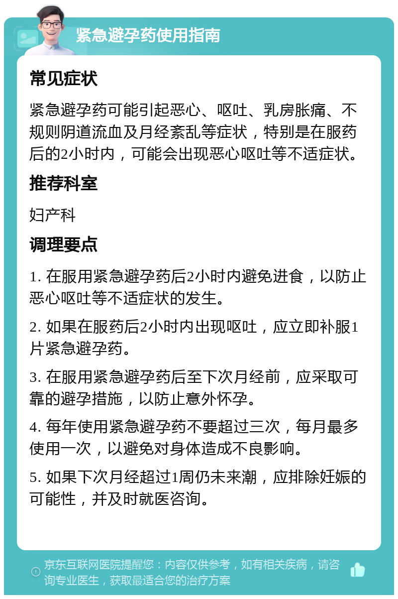 紧急避孕药使用指南 常见症状 紧急避孕药可能引起恶心、呕吐、乳房胀痛、不规则阴道流血及月经紊乱等症状，特别是在服药后的2小时内，可能会出现恶心呕吐等不适症状。 推荐科室 妇产科 调理要点 1. 在服用紧急避孕药后2小时内避免进食，以防止恶心呕吐等不适症状的发生。 2. 如果在服药后2小时内出现呕吐，应立即补服1片紧急避孕药。 3. 在服用紧急避孕药后至下次月经前，应采取可靠的避孕措施，以防止意外怀孕。 4. 每年使用紧急避孕药不要超过三次，每月最多使用一次，以避免对身体造成不良影响。 5. 如果下次月经超过1周仍未来潮，应排除妊娠的可能性，并及时就医咨询。