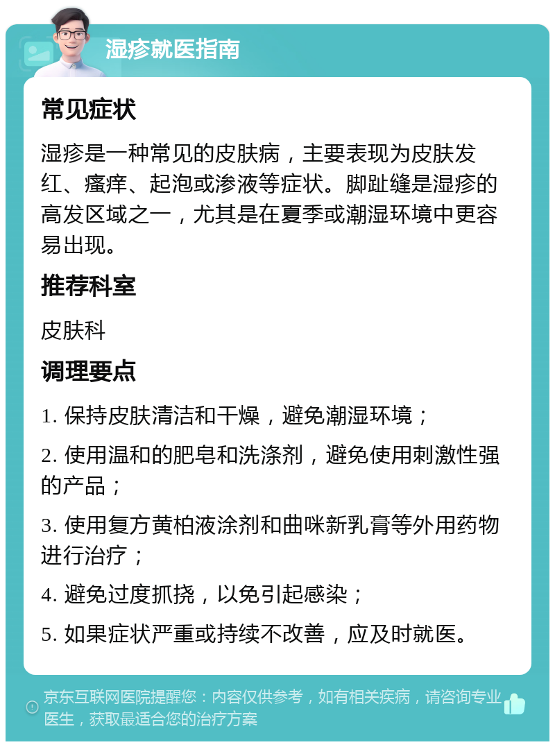 湿疹就医指南 常见症状 湿疹是一种常见的皮肤病，主要表现为皮肤发红、瘙痒、起泡或渗液等症状。脚趾缝是湿疹的高发区域之一，尤其是在夏季或潮湿环境中更容易出现。 推荐科室 皮肤科 调理要点 1. 保持皮肤清洁和干燥，避免潮湿环境； 2. 使用温和的肥皂和洗涤剂，避免使用刺激性强的产品； 3. 使用复方黄柏液涂剂和曲咪新乳膏等外用药物进行治疗； 4. 避免过度抓挠，以免引起感染； 5. 如果症状严重或持续不改善，应及时就医。