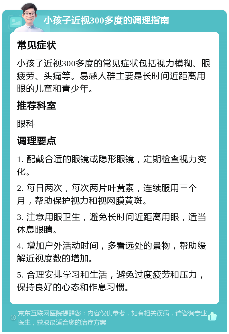 小孩子近视300多度的调理指南 常见症状 小孩子近视300多度的常见症状包括视力模糊、眼疲劳、头痛等。易感人群主要是长时间近距离用眼的儿童和青少年。 推荐科室 眼科 调理要点 1. 配戴合适的眼镜或隐形眼镜，定期检查视力变化。 2. 每日两次，每次两片叶黄素，连续服用三个月，帮助保护视力和视网膜黄斑。 3. 注意用眼卫生，避免长时间近距离用眼，适当休息眼睛。 4. 增加户外活动时间，多看远处的景物，帮助缓解近视度数的增加。 5. 合理安排学习和生活，避免过度疲劳和压力，保持良好的心态和作息习惯。