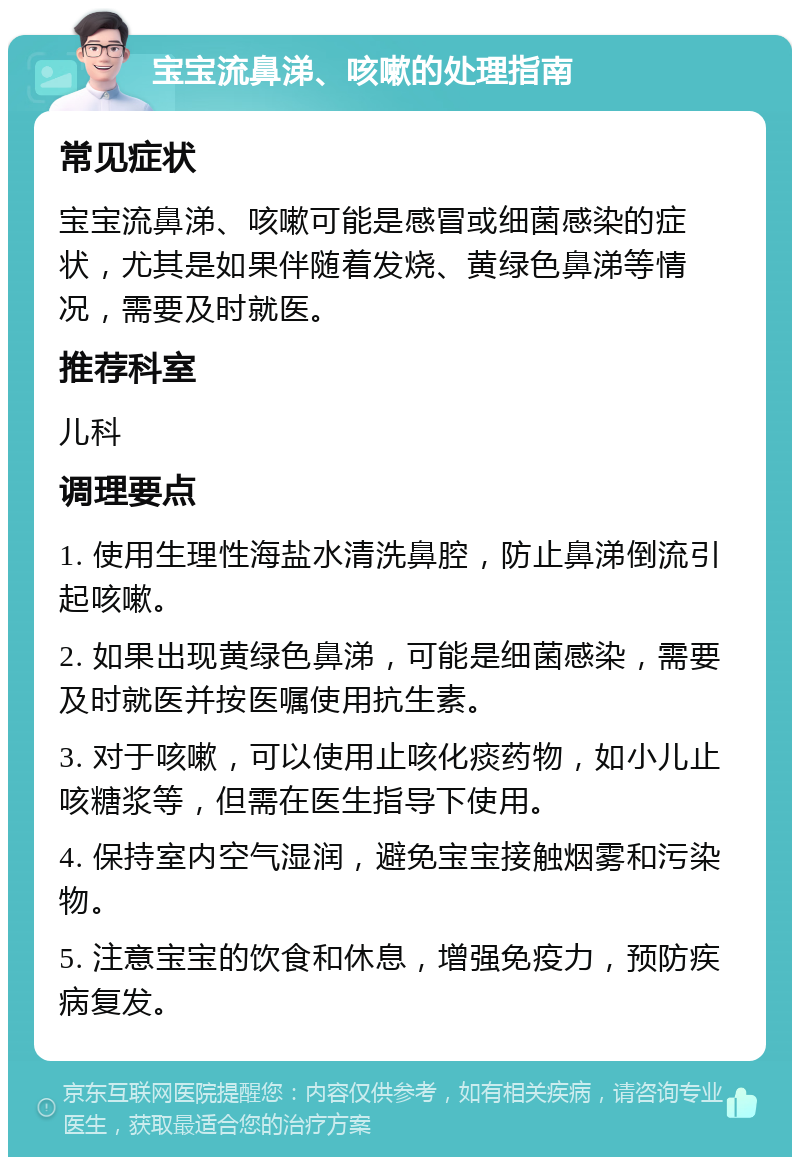 宝宝流鼻涕、咳嗽的处理指南 常见症状 宝宝流鼻涕、咳嗽可能是感冒或细菌感染的症状，尤其是如果伴随着发烧、黄绿色鼻涕等情况，需要及时就医。 推荐科室 儿科 调理要点 1. 使用生理性海盐水清洗鼻腔，防止鼻涕倒流引起咳嗽。 2. 如果出现黄绿色鼻涕，可能是细菌感染，需要及时就医并按医嘱使用抗生素。 3. 对于咳嗽，可以使用止咳化痰药物，如小儿止咳糖浆等，但需在医生指导下使用。 4. 保持室内空气湿润，避免宝宝接触烟雾和污染物。 5. 注意宝宝的饮食和休息，增强免疫力，预防疾病复发。