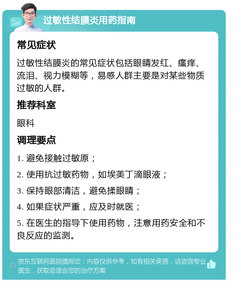 过敏性结膜炎用药指南 常见症状 过敏性结膜炎的常见症状包括眼睛发红、瘙痒、流泪、视力模糊等，易感人群主要是对某些物质过敏的人群。 推荐科室 眼科 调理要点 1. 避免接触过敏原； 2. 使用抗过敏药物，如埃美丁滴眼液； 3. 保持眼部清洁，避免揉眼睛； 4. 如果症状严重，应及时就医； 5. 在医生的指导下使用药物，注意用药安全和不良反应的监测。