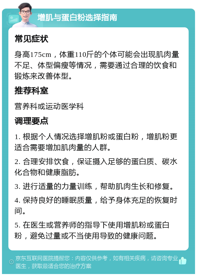 增肌与蛋白粉选择指南 常见症状 身高175cm，体重110斤的个体可能会出现肌肉量不足、体型偏瘦等情况，需要通过合理的饮食和锻炼来改善体型。 推荐科室 营养科或运动医学科 调理要点 1. 根据个人情况选择增肌粉或蛋白粉，增肌粉更适合需要增加肌肉量的人群。 2. 合理安排饮食，保证摄入足够的蛋白质、碳水化合物和健康脂肪。 3. 进行适量的力量训练，帮助肌肉生长和修复。 4. 保持良好的睡眠质量，给予身体充足的恢复时间。 5. 在医生或营养师的指导下使用增肌粉或蛋白粉，避免过量或不当使用导致的健康问题。