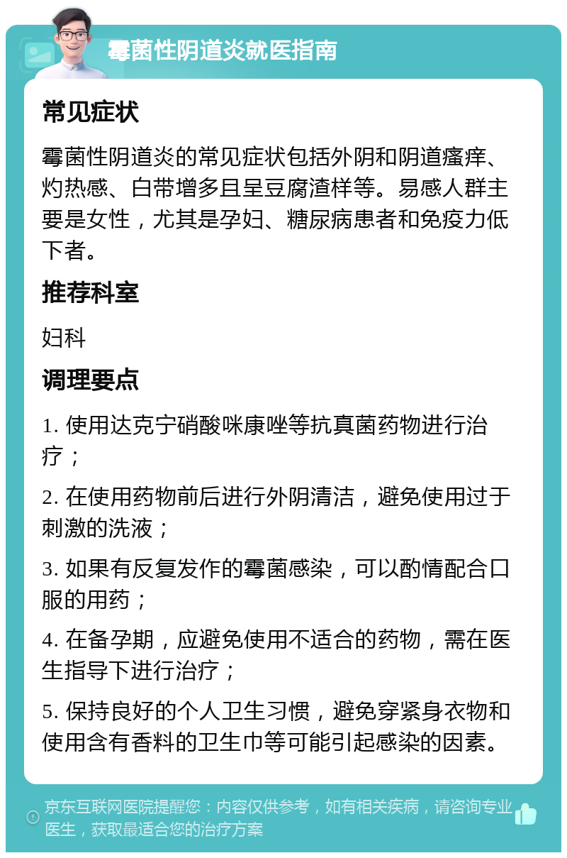 霉菌性阴道炎就医指南 常见症状 霉菌性阴道炎的常见症状包括外阴和阴道瘙痒、灼热感、白带增多且呈豆腐渣样等。易感人群主要是女性，尤其是孕妇、糖尿病患者和免疫力低下者。 推荐科室 妇科 调理要点 1. 使用达克宁硝酸咪康唑等抗真菌药物进行治疗； 2. 在使用药物前后进行外阴清洁，避免使用过于刺激的洗液； 3. 如果有反复发作的霉菌感染，可以酌情配合口服的用药； 4. 在备孕期，应避免使用不适合的药物，需在医生指导下进行治疗； 5. 保持良好的个人卫生习惯，避免穿紧身衣物和使用含有香料的卫生巾等可能引起感染的因素。