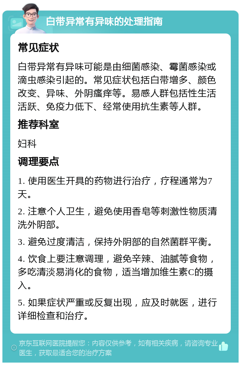 白带异常有异味的处理指南 常见症状 白带异常有异味可能是由细菌感染、霉菌感染或滴虫感染引起的。常见症状包括白带增多、颜色改变、异味、外阴瘙痒等。易感人群包括性生活活跃、免疫力低下、经常使用抗生素等人群。 推荐科室 妇科 调理要点 1. 使用医生开具的药物进行治疗，疗程通常为7天。 2. 注意个人卫生，避免使用香皂等刺激性物质清洗外阴部。 3. 避免过度清洁，保持外阴部的自然菌群平衡。 4. 饮食上要注意调理，避免辛辣、油腻等食物，多吃清淡易消化的食物，适当增加维生素C的摄入。 5. 如果症状严重或反复出现，应及时就医，进行详细检查和治疗。