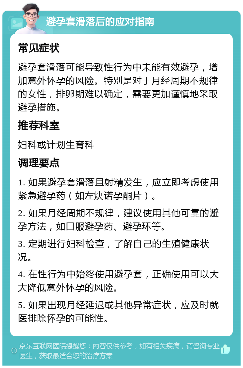 避孕套滑落后的应对指南 常见症状 避孕套滑落可能导致性行为中未能有效避孕，增加意外怀孕的风险。特别是对于月经周期不规律的女性，排卵期难以确定，需要更加谨慎地采取避孕措施。 推荐科室 妇科或计划生育科 调理要点 1. 如果避孕套滑落且射精发生，应立即考虑使用紧急避孕药（如左炔诺孕酮片）。 2. 如果月经周期不规律，建议使用其他可靠的避孕方法，如口服避孕药、避孕环等。 3. 定期进行妇科检查，了解自己的生殖健康状况。 4. 在性行为中始终使用避孕套，正确使用可以大大降低意外怀孕的风险。 5. 如果出现月经延迟或其他异常症状，应及时就医排除怀孕的可能性。