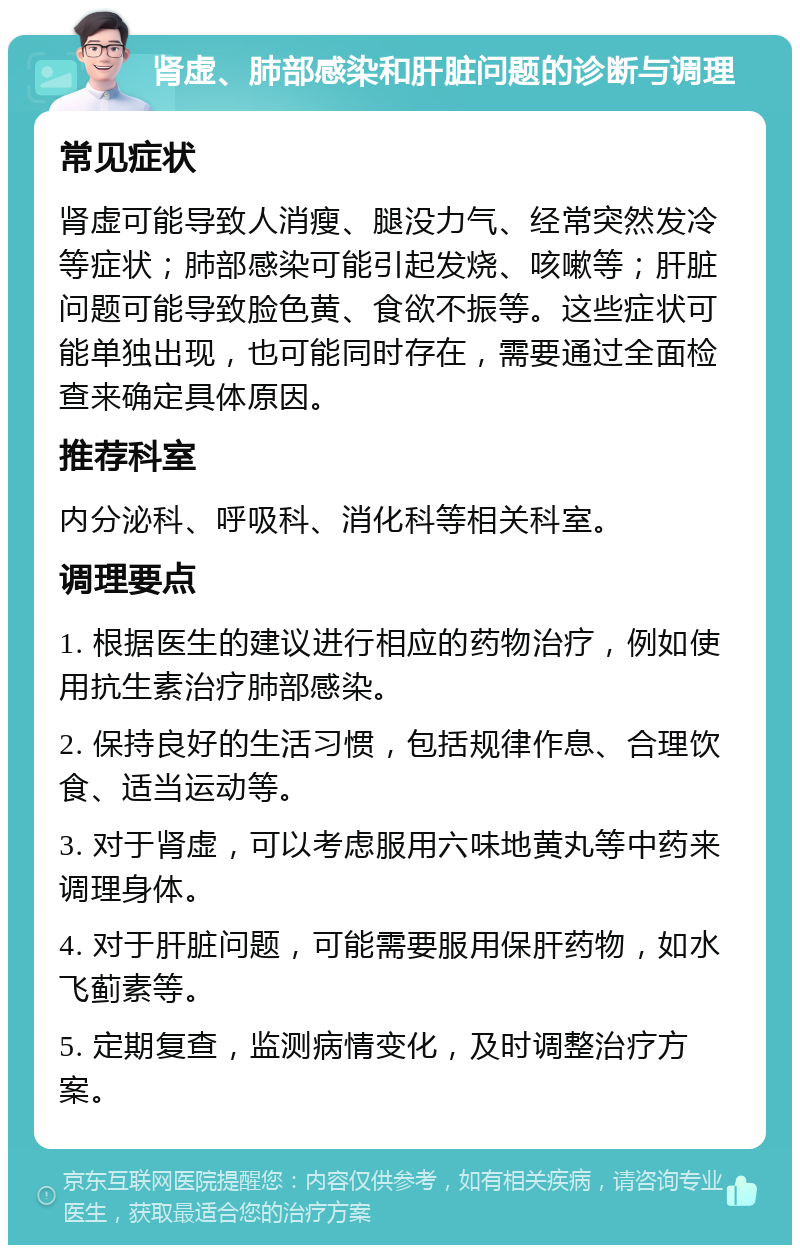 肾虚、肺部感染和肝脏问题的诊断与调理 常见症状 肾虚可能导致人消瘦、腿没力气、经常突然发冷等症状；肺部感染可能引起发烧、咳嗽等；肝脏问题可能导致脸色黄、食欲不振等。这些症状可能单独出现，也可能同时存在，需要通过全面检查来确定具体原因。 推荐科室 内分泌科、呼吸科、消化科等相关科室。 调理要点 1. 根据医生的建议进行相应的药物治疗，例如使用抗生素治疗肺部感染。 2. 保持良好的生活习惯，包括规律作息、合理饮食、适当运动等。 3. 对于肾虚，可以考虑服用六味地黄丸等中药来调理身体。 4. 对于肝脏问题，可能需要服用保肝药物，如水飞蓟素等。 5. 定期复查，监测病情变化，及时调整治疗方案。