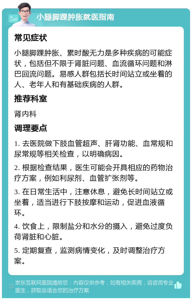 小腿脚踝肿胀就医指南 常见症状 小腿脚踝肿胀、累时酸无力是多种疾病的可能症状，包括但不限于肾脏问题、血流循环问题和淋巴回流问题。易感人群包括长时间站立或坐着的人、老年人和有基础疾病的人群。 推荐科室 肾内科 调理要点 1. 去医院做下肢血管超声、肝肾功能、血常规和尿常规等相关检查，以明确病因。 2. 根据检查结果，医生可能会开具相应的药物治疗方案，例如利尿剂、血管扩张剂等。 3. 在日常生活中，注意休息，避免长时间站立或坐着，适当进行下肢按摩和运动，促进血液循环。 4. 饮食上，限制盐分和水分的摄入，避免过度负荷肾脏和心脏。 5. 定期复查，监测病情变化，及时调整治疗方案。