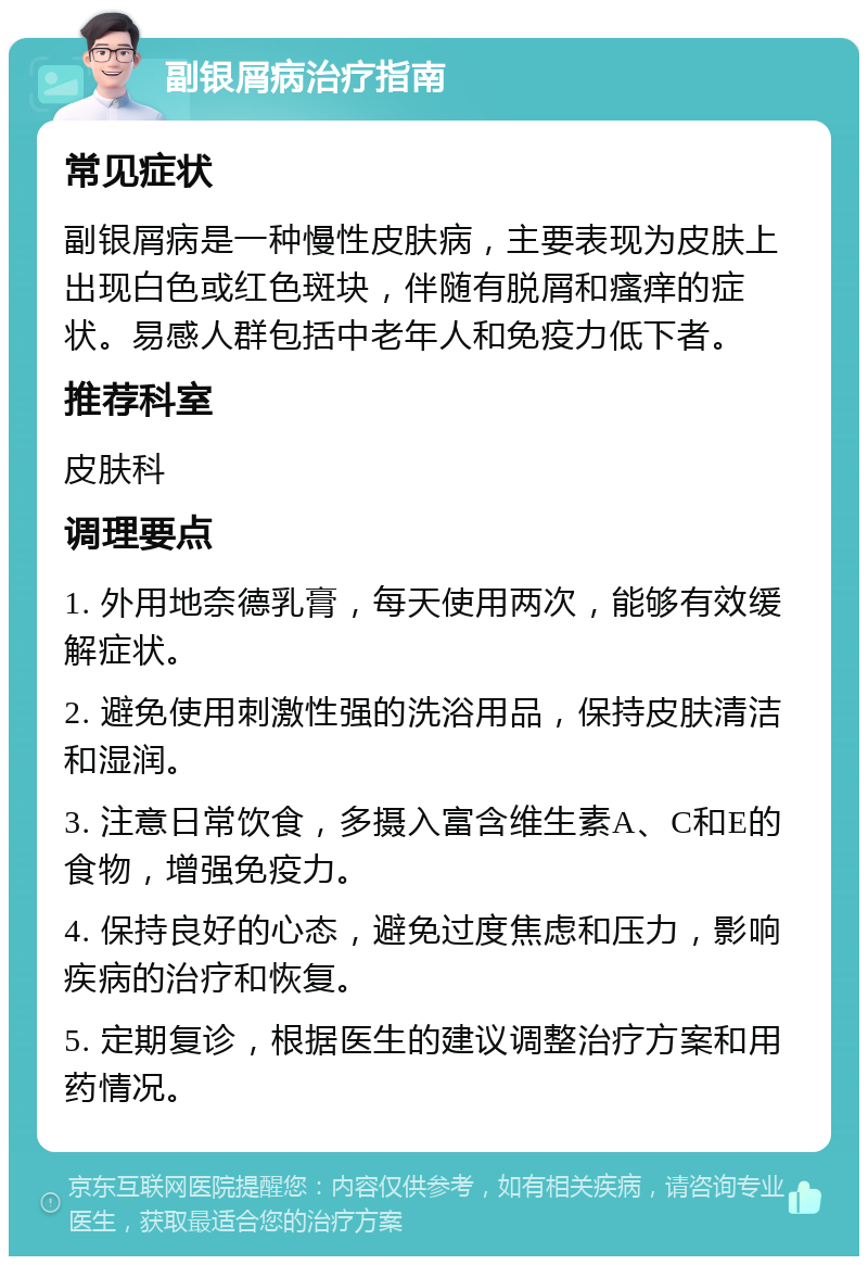 副银屑病治疗指南 常见症状 副银屑病是一种慢性皮肤病，主要表现为皮肤上出现白色或红色斑块，伴随有脱屑和瘙痒的症状。易感人群包括中老年人和免疫力低下者。 推荐科室 皮肤科 调理要点 1. 外用地奈德乳膏，每天使用两次，能够有效缓解症状。 2. 避免使用刺激性强的洗浴用品，保持皮肤清洁和湿润。 3. 注意日常饮食，多摄入富含维生素A、C和E的食物，增强免疫力。 4. 保持良好的心态，避免过度焦虑和压力，影响疾病的治疗和恢复。 5. 定期复诊，根据医生的建议调整治疗方案和用药情况。