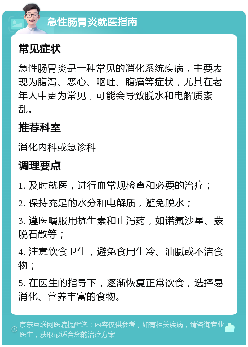 急性肠胃炎就医指南 常见症状 急性肠胃炎是一种常见的消化系统疾病，主要表现为腹泻、恶心、呕吐、腹痛等症状，尤其在老年人中更为常见，可能会导致脱水和电解质紊乱。 推荐科室 消化内科或急诊科 调理要点 1. 及时就医，进行血常规检查和必要的治疗； 2. 保持充足的水分和电解质，避免脱水； 3. 遵医嘱服用抗生素和止泻药，如诺氟沙星、蒙脱石散等； 4. 注意饮食卫生，避免食用生冷、油腻或不洁食物； 5. 在医生的指导下，逐渐恢复正常饮食，选择易消化、营养丰富的食物。