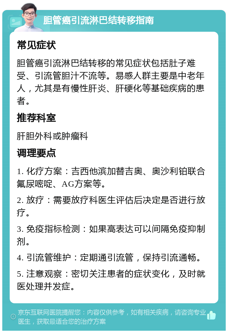 胆管癌引流淋巴结转移指南 常见症状 胆管癌引流淋巴结转移的常见症状包括肚子难受、引流管胆汁不流等。易感人群主要是中老年人，尤其是有慢性肝炎、肝硬化等基础疾病的患者。 推荐科室 肝胆外科或肿瘤科 调理要点 1. 化疗方案：吉西他滨加替吉奥、奥沙利铂联合氟尿嘧啶、AG方案等。 2. 放疗：需要放疗科医生评估后决定是否进行放疗。 3. 免疫指标检测：如果高表达可以间隔免疫抑制剂。 4. 引流管维护：定期通引流管，保持引流通畅。 5. 注意观察：密切关注患者的症状变化，及时就医处理并发症。