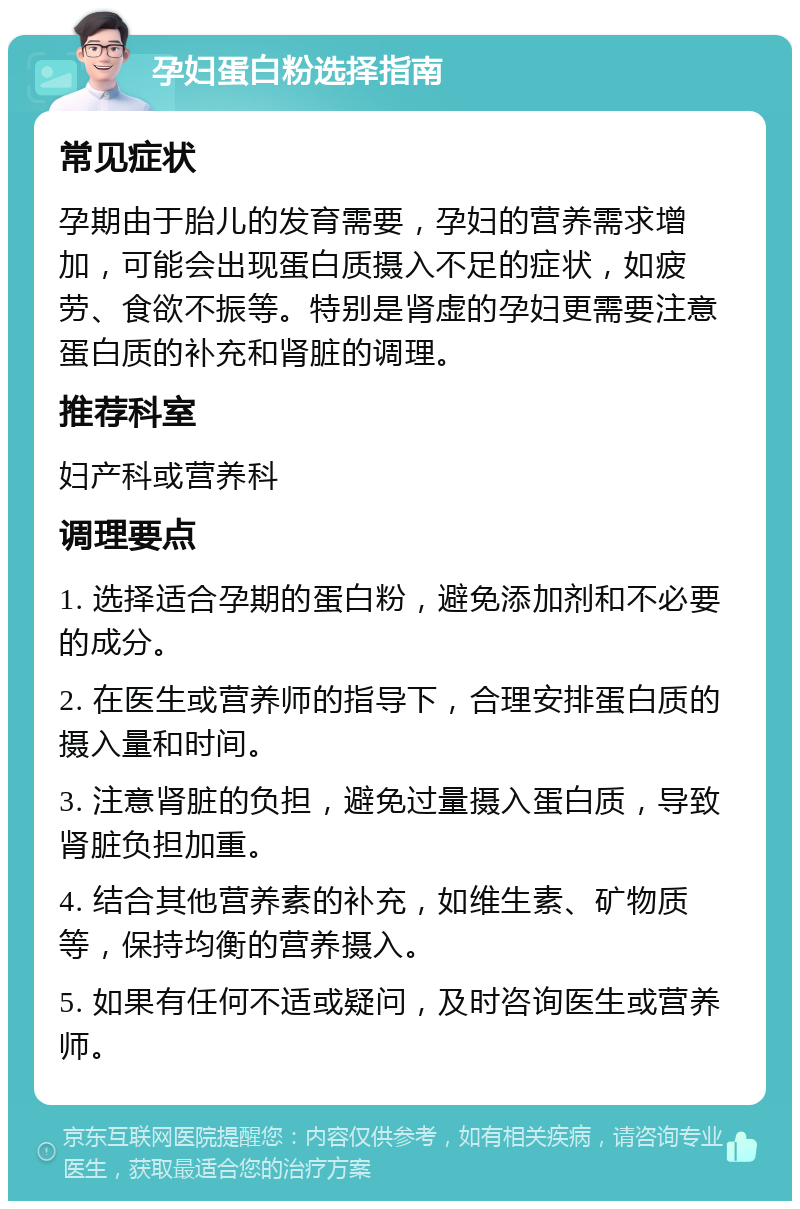 孕妇蛋白粉选择指南 常见症状 孕期由于胎儿的发育需要，孕妇的营养需求增加，可能会出现蛋白质摄入不足的症状，如疲劳、食欲不振等。特别是肾虚的孕妇更需要注意蛋白质的补充和肾脏的调理。 推荐科室 妇产科或营养科 调理要点 1. 选择适合孕期的蛋白粉，避免添加剂和不必要的成分。 2. 在医生或营养师的指导下，合理安排蛋白质的摄入量和时间。 3. 注意肾脏的负担，避免过量摄入蛋白质，导致肾脏负担加重。 4. 结合其他营养素的补充，如维生素、矿物质等，保持均衡的营养摄入。 5. 如果有任何不适或疑问，及时咨询医生或营养师。