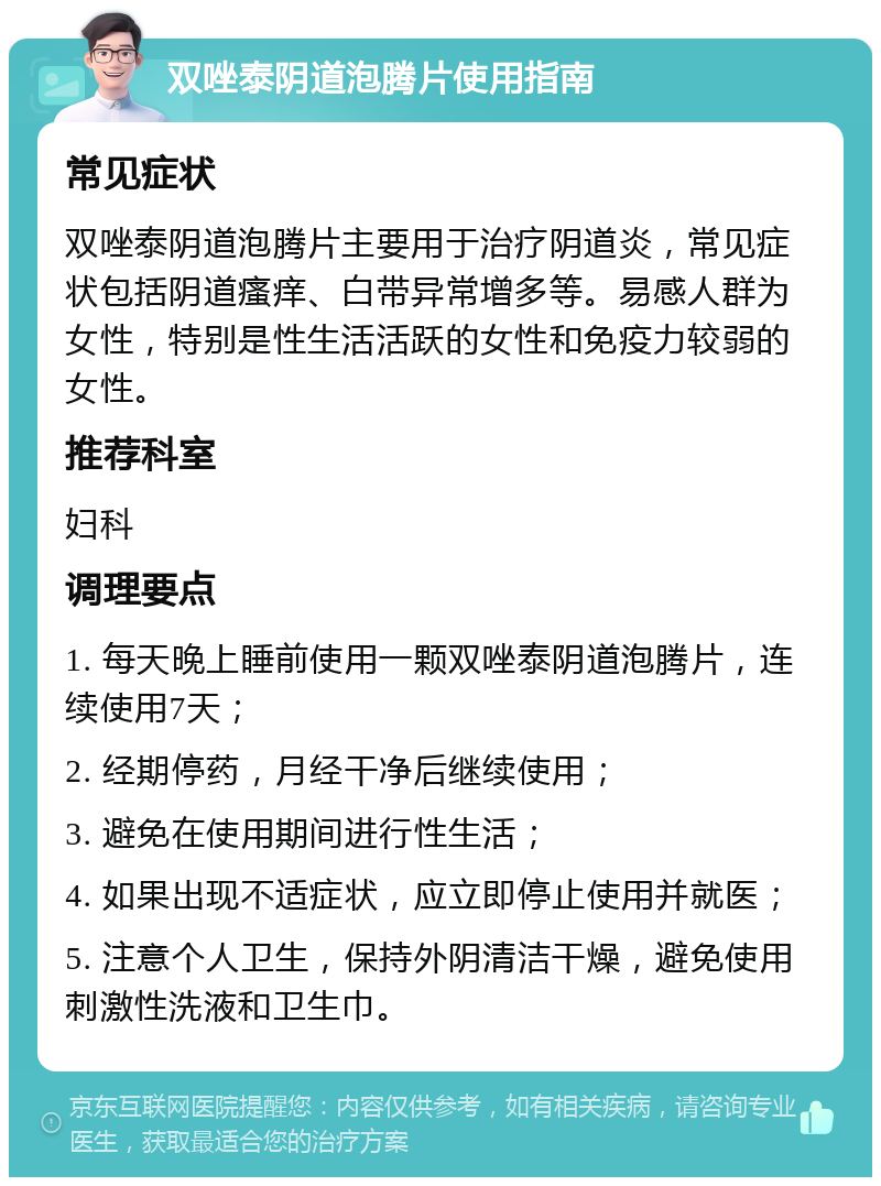 双唑泰阴道泡腾片使用指南 常见症状 双唑泰阴道泡腾片主要用于治疗阴道炎，常见症状包括阴道瘙痒、白带异常增多等。易感人群为女性，特别是性生活活跃的女性和免疫力较弱的女性。 推荐科室 妇科 调理要点 1. 每天晚上睡前使用一颗双唑泰阴道泡腾片，连续使用7天； 2. 经期停药，月经干净后继续使用； 3. 避免在使用期间进行性生活； 4. 如果出现不适症状，应立即停止使用并就医； 5. 注意个人卫生，保持外阴清洁干燥，避免使用刺激性洗液和卫生巾。