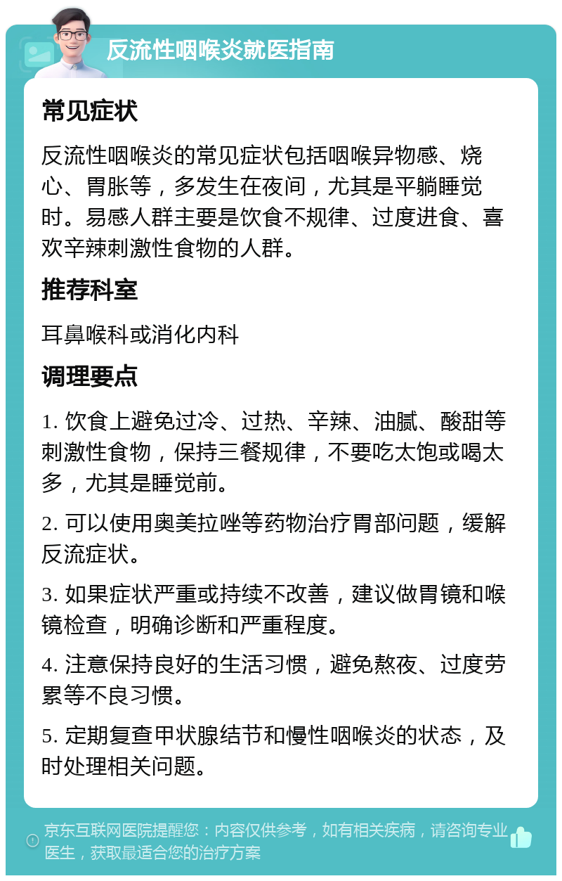 反流性咽喉炎就医指南 常见症状 反流性咽喉炎的常见症状包括咽喉异物感、烧心、胃胀等，多发生在夜间，尤其是平躺睡觉时。易感人群主要是饮食不规律、过度进食、喜欢辛辣刺激性食物的人群。 推荐科室 耳鼻喉科或消化内科 调理要点 1. 饮食上避免过冷、过热、辛辣、油腻、酸甜等刺激性食物，保持三餐规律，不要吃太饱或喝太多，尤其是睡觉前。 2. 可以使用奥美拉唑等药物治疗胃部问题，缓解反流症状。 3. 如果症状严重或持续不改善，建议做胃镜和喉镜检查，明确诊断和严重程度。 4. 注意保持良好的生活习惯，避免熬夜、过度劳累等不良习惯。 5. 定期复查甲状腺结节和慢性咽喉炎的状态，及时处理相关问题。