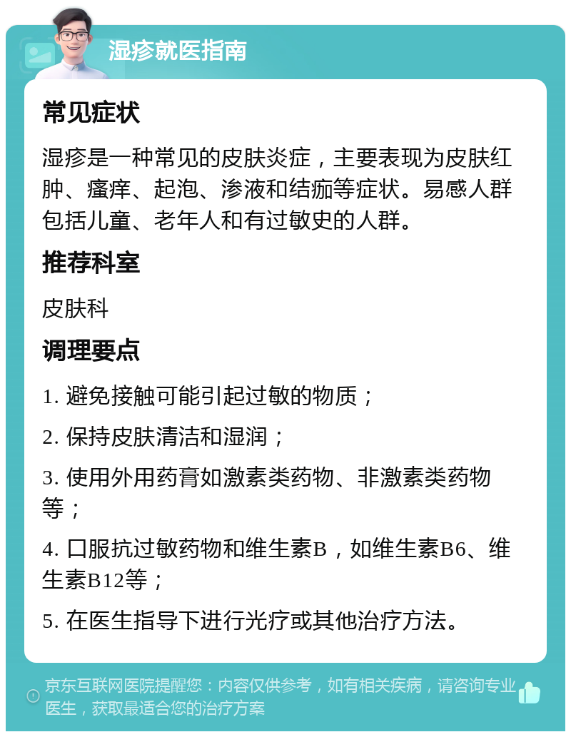 湿疹就医指南 常见症状 湿疹是一种常见的皮肤炎症，主要表现为皮肤红肿、瘙痒、起泡、渗液和结痂等症状。易感人群包括儿童、老年人和有过敏史的人群。 推荐科室 皮肤科 调理要点 1. 避免接触可能引起过敏的物质； 2. 保持皮肤清洁和湿润； 3. 使用外用药膏如激素类药物、非激素类药物等； 4. 口服抗过敏药物和维生素B，如维生素B6、维生素B12等； 5. 在医生指导下进行光疗或其他治疗方法。