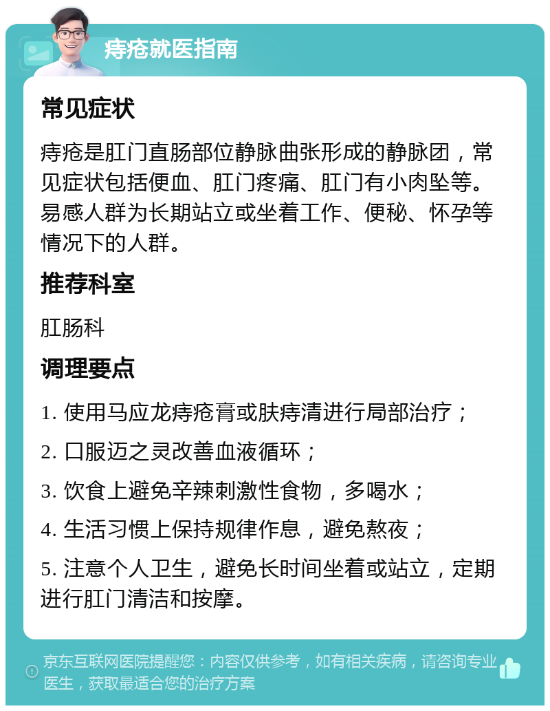 痔疮就医指南 常见症状 痔疮是肛门直肠部位静脉曲张形成的静脉团，常见症状包括便血、肛门疼痛、肛门有小肉坠等。易感人群为长期站立或坐着工作、便秘、怀孕等情况下的人群。 推荐科室 肛肠科 调理要点 1. 使用马应龙痔疮膏或肤痔清进行局部治疗； 2. 口服迈之灵改善血液循环； 3. 饮食上避免辛辣刺激性食物，多喝水； 4. 生活习惯上保持规律作息，避免熬夜； 5. 注意个人卫生，避免长时间坐着或站立，定期进行肛门清洁和按摩。