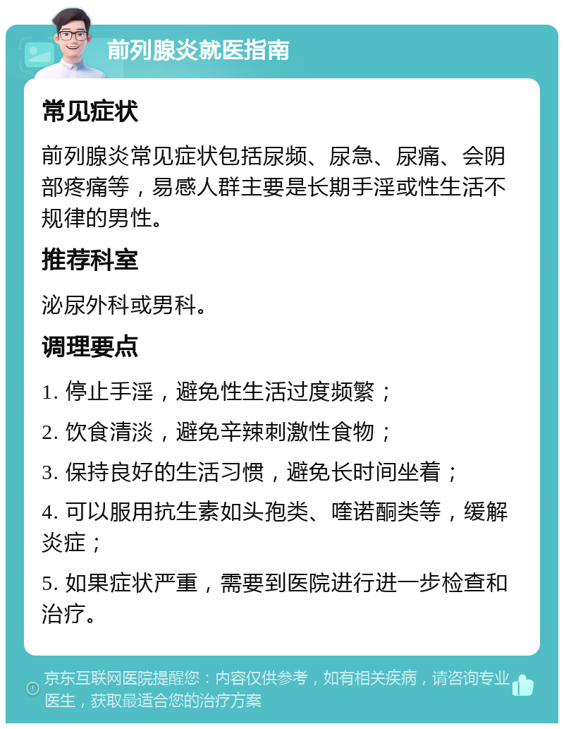 前列腺炎就医指南 常见症状 前列腺炎常见症状包括尿频、尿急、尿痛、会阴部疼痛等，易感人群主要是长期手淫或性生活不规律的男性。 推荐科室 泌尿外科或男科。 调理要点 1. 停止手淫，避免性生活过度频繁； 2. 饮食清淡，避免辛辣刺激性食物； 3. 保持良好的生活习惯，避免长时间坐着； 4. 可以服用抗生素如头孢类、喹诺酮类等，缓解炎症； 5. 如果症状严重，需要到医院进行进一步检查和治疗。