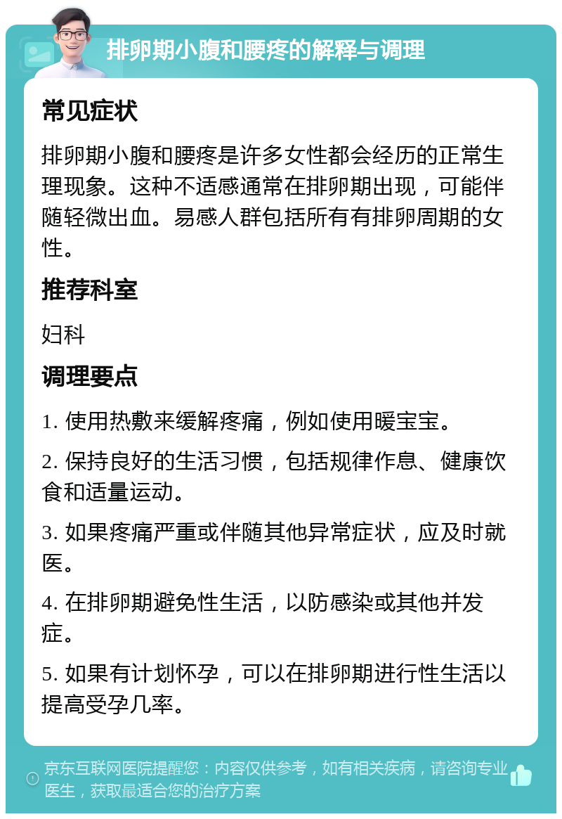 排卵期小腹和腰疼的解释与调理 常见症状 排卵期小腹和腰疼是许多女性都会经历的正常生理现象。这种不适感通常在排卵期出现，可能伴随轻微出血。易感人群包括所有有排卵周期的女性。 推荐科室 妇科 调理要点 1. 使用热敷来缓解疼痛，例如使用暖宝宝。 2. 保持良好的生活习惯，包括规律作息、健康饮食和适量运动。 3. 如果疼痛严重或伴随其他异常症状，应及时就医。 4. 在排卵期避免性生活，以防感染或其他并发症。 5. 如果有计划怀孕，可以在排卵期进行性生活以提高受孕几率。