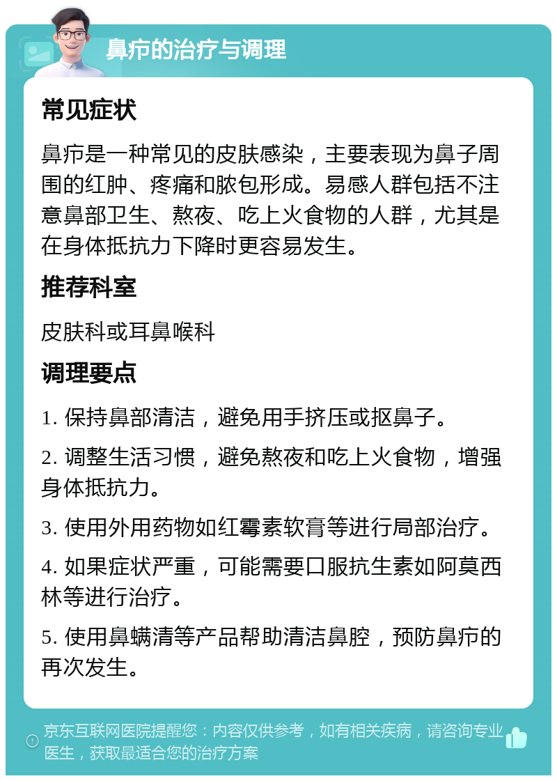 鼻疖的治疗与调理 常见症状 鼻疖是一种常见的皮肤感染，主要表现为鼻子周围的红肿、疼痛和脓包形成。易感人群包括不注意鼻部卫生、熬夜、吃上火食物的人群，尤其是在身体抵抗力下降时更容易发生。 推荐科室 皮肤科或耳鼻喉科 调理要点 1. 保持鼻部清洁，避免用手挤压或抠鼻子。 2. 调整生活习惯，避免熬夜和吃上火食物，增强身体抵抗力。 3. 使用外用药物如红霉素软膏等进行局部治疗。 4. 如果症状严重，可能需要口服抗生素如阿莫西林等进行治疗。 5. 使用鼻螨清等产品帮助清洁鼻腔，预防鼻疖的再次发生。