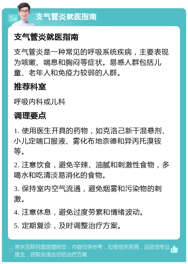 支气管炎就医指南 支气管炎就医指南 支气管炎是一种常见的呼吸系统疾病，主要表现为咳嗽、喘息和胸闷等症状。易感人群包括儿童、老年人和免疫力较弱的人群。 推荐科室 呼吸内科或儿科 调理要点 1. 使用医生开具的药物，如克洛己新干混悬剂、小儿定喘口服液、雾化布地奈德和异丙托溴铵等。 2. 注意饮食，避免辛辣、油腻和刺激性食物，多喝水和吃清淡易消化的食物。 3. 保持室内空气流通，避免烟雾和污染物的刺激。 4. 注意休息，避免过度劳累和情绪波动。 5. 定期复诊，及时调整治疗方案。