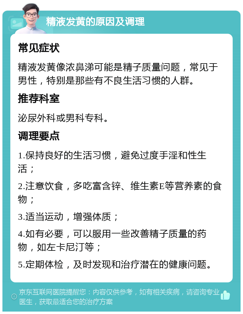 精液发黄的原因及调理 常见症状 精液发黄像浓鼻涕可能是精子质量问题，常见于男性，特别是那些有不良生活习惯的人群。 推荐科室 泌尿外科或男科专科。 调理要点 1.保持良好的生活习惯，避免过度手淫和性生活； 2.注意饮食，多吃富含锌、维生素E等营养素的食物； 3.适当运动，增强体质； 4.如有必要，可以服用一些改善精子质量的药物，如左卡尼汀等； 5.定期体检，及时发现和治疗潜在的健康问题。