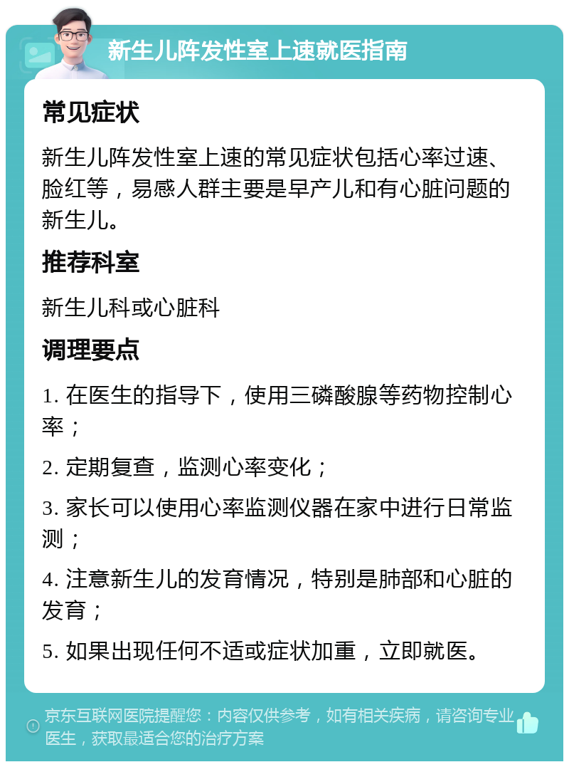 新生儿阵发性室上速就医指南 常见症状 新生儿阵发性室上速的常见症状包括心率过速、脸红等，易感人群主要是早产儿和有心脏问题的新生儿。 推荐科室 新生儿科或心脏科 调理要点 1. 在医生的指导下，使用三磷酸腺等药物控制心率； 2. 定期复查，监测心率变化； 3. 家长可以使用心率监测仪器在家中进行日常监测； 4. 注意新生儿的发育情况，特别是肺部和心脏的发育； 5. 如果出现任何不适或症状加重，立即就医。